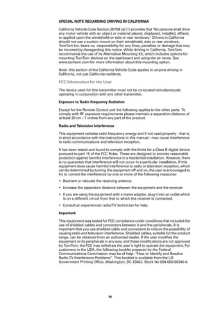 SPECIAL NOTE REGARDING DRIVING IN CALIFORNIA

California Vehicle Code Section 26708 (a) (1) provides that "No persons shall drive
any motor vehicle with an object or material placed, displayed, installed, affixed,
or applied upon the windshield or side or rear windows." Drivers in California
should not use a suction mount on their windshield, side or rear windows.
TomTom Inc. bears no responsibility for any fines, penalties or damage that may
be incurred by disregarding this notice. While driving in California, TomTom
recommends the use of its Alternative Mounting Kit, which includes options for
mounting TomTom devices on the dashboard and using the air vents. See
www.tomtom.com for more information about this mounting option.

Note: this section of the California Vehicle Code applies to anyone driving in
California, not just California residents.

FCC Information for the User
The device used for this transmitter must not be co-located simultaneously
operating in conjunction with any other transmitter.

Exposure to Radio Frequency Radiation

Except for the Remote Control unit the following applies to the other parts: To
comply with RF exposure requirements please maintain a separation distance of
at least 20 cm / 7 inches from any part of the product.

Radio and Television Interference

This equipment radiates radio frequency energy and if not used properly - that is,
in strict accordance with the instructions in this manual - may cause interference
to radio communications and television reception.

It has been tested and found to comply with the limits for a Class B digital device
pursuant to part 15 of the FCC Rules. These are designed to provide reasonable
protection against harmful interference in a residential installation. However, there
is no guarantee that interference will not occur in a particular installation. If this
equipment does cause harmful interference to radio or television reception, which
can be determined by turning the equipment off and on, the user is encouraged to
try to correct the interference by one or more of the following measures:
• Reorient or relocate the receiving antenna.
• Increase the separation distance between the equipment and the receiver.
• If you are using the equipment with a mains adapter, plug it into an outlet which
  is on a different circuit from that to which the receiver is connected.
• Consult an experienced radio/TV technician for help.

Important

This equipment was tested for FCC compliance under conditions that included the
use of shielded cables and connectors between it and the peripherals. It is
important that you use shielded cable and connectors to reduce the possibility of
causing radio and television interference. Shielded cables, suitable for the product
range, can be obtained from an authorised dealer. If the user modifies the
equipment or its peripherals in any way, and these modifications are not approved
by TomTom, the FCC may withdraw the user’s right to operate the equipment. For
customers in the USA, the following booklet prepared by the Federal
Communications Commission may be of help: “How to Identify and Resolve
Radio-TV Interference Problems”. This booklet is available from the US
Government Printing Office, Washington, DC 20402. Stock No 004-000-00345-4.




                                56
 