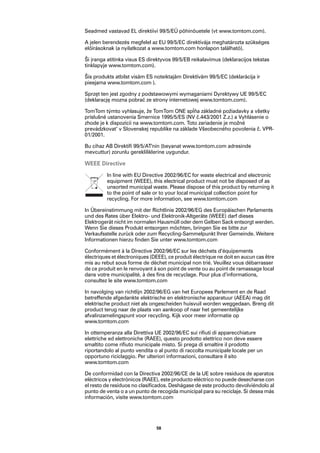Seadmed vastavad EL direktiivi 99/5/EÜ põhinõuetele (vt www.tomtom.com).

A jelen berendezés megfelel az EU 99/5/EC direktívája meghatározta szükséges
előírásoknak (a nyilatkozat a www.tomtom.com honlapon található).

Ši įranga atitinka visus ES direktyvos 99/5/EB reikalavimus (deklaracijos tekstas
tinklapyje www.tomtom.com).

Šis produkts atbilst visām ES noteiktajām Direktīvām 99/5/EC (deklarācija ir
pieejama www.tomtom.com ).

Sprzęt ten jest zgodny z podstawowymi wymaganiami Dyrektywy UE 99/5/EC
(deklarację mozna pobrać ze strony internetowej www.tomtom.com).

TomTom týmto vyhlasuje, že TomTom ONE spĺňa základné požiadavky a všetky
príslušné ustanovenia Smernice 1995/5/ES (NV č.443/2001 Z.z.) a Vyhlásenie o
zhode je k dispozícii na www.tomtom.com. Toto zariadenie je možné
prevádzkovat‘ v Slovenskej republike na základe Všeobecného povolenia č. VPR-
01/2001.

Bu cihaz AB Direktifi 99/5/AT'nin (beyanat www.tomtom.com adresinde
mevcuttur) zorunlu gerekliliklerine uygundur.

WEEE Directive
         In line with EU Directive 2002/96/EC for waste electrical and electronic
         equipment (WEEE), this electrical product must not be disposed of as
         unsorted municipal waste. Please dispose of this product by returning it
         to the point of sale or to your local municipal collection point for
         recycling. For more information, see www.tomtom.com

In Übereinstimmung mit der Richtlinie 2002/96/EG des Europäischen Parlaments
und des Rates über Elektro- und Elektronik-Altgeräte (WEEE) darf dieses
Elektrogerät nicht im normalen Hausmüll oder dem Gelben Sack entsorgt werden.
Wenn Sie dieses Produkt entsorgen möchten, bringen Sie es bitte zur
Verkaufsstelle zurück oder zum Recycling-Sammelpunkt Ihrer Gemeinde. Weitere
Informationen hierzu finden Sie unter www.tomtom.com

Conformément à la Directive 2002/96/EC sur les déchets d’équipements
électriques et électroniques (DEEE), ce produit électrique ne doit en aucun cas être
mis au rebut sous forme de déchet municipal non trié. Veuillez vous débarrasser
de ce produit en le renvoyant à son point de vente ou au point de ramassage local
dans votre municipalité, à des fins de recyclage. Pour plus d’informations,
consultez le site www.tomtom.com

In navolging van richtlijn 2002/96/EG van het Europees Parlement en de Raad
betreffende afgedankte elektrische en elektronische apparatuur (AEEA) mag dit
elektrische product niet als ongescheiden huisvuil worden weggedaan. Breng dit
product terug naar de plaats van aankoop of naar het gemeentelijke
afvalinzamelingspunt voor recycling. Kijk voor meer informatie op
www.tomtom.com

In ottemperanza alla Direttiva UE 2002/96/EC sui rifiuti di apparecchiature
elettriche ed elettroniche (RAEE), questo prodotto elettrico non deve essere
smaltito come rifiuto municipale misto. Si prega di smaltire il prodotto
riportandolo al punto vendita o al punto di raccolta municipale locale per un
opportuno riciclaggio. Per ulteriori informazioni, consultare il sito
www.tomtom.com

De conformidad con la Directiva 2002/96/CE de la UE sobre residuos de aparatos
eléctricos y electrónicos (RAEE), este producto eléctrico no puede desecharse con
el resto de residuos no clasificados. Deshágase de este producto devolviéndolo al
punto de venta o a un punto de recogida municipal para su reciclaje. Si desea más
información, visite www.tomtom.com




                               58
 
