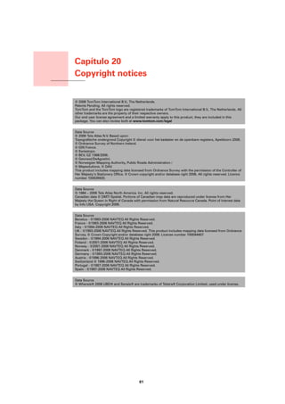 Capítulo 20
                    Copyright notices
Copyright notices




                    © 2006 TomTom International B.V., The Netherlands.
                    Patents Pending. All rights reserved.
                    TomTom and the TomTom logo are registered trademarks of TomTom International B.V., The Netherlands. All
                    other trademarks are the property of their respective owners.
                    Our end user license agreement and a limited warranty apply to this product; they are included in this
                    package. You can also review both at www.tomtom.com/legal


                    Data Source
                    © 2006 Tele Atlas N.V. Based upon:
                    Topografische ondergrond Copyright © dienst voor het kadaster en de openbare registers, Apeldoorn 2006.
                    © Ordnance Survey of Northern Ireland.
                    © IGN France.
                    © Swisstopo.
                    © BEV, GZ 1368/2006.
                    © Geonext/DeAgostini.
                    © Norwegian Mapping Authority, Public Roads Administration /
                    © Mapsolutions. © DAV.
                    This product includes mapping data licensed from Ordnance Survey with the permission of the Controller of
                    Her Majesty’s Stationery Office. © Crown copyright and/or database right 2006. All rights reserved. Licence
                    number 100026920.


                    Data Source
                    © 1984 – 2006 Tele Atlas North America. Inc. All rights reserved.
                    Canadian data © DMTI Spatial. Portions of Canadian map data are reproduced under license from Her
                    Majesty the Queen in Right of Canada with permission from Natural Resource Canada. Point of Interest data
                    by Info USA. Copyright 2006.


                    Data Source
                    Benelux - ©1993-2006 NAVTEQ All Rights Reserved.
                    France - ©1993-2006 NAVTEQ All Rights Reserved.
                    Italy - ©1994-2006 NAVTEQ All Rights Reserved.
                    UK - ©1993-2006 NAVTEQ All Rights Reserved. This product includes mapping data licensed from Ordnance
                    Survey. © Crown Copyright and/or database right 2006. License number 100044407
                    Sweden - ©1994-2006 NAVTEQ All Rights Reserved.
                    Finland - ©2001-2006 NAVTEQ All Rights Reserved.
                    Norway - ©2001-2006 NAVTEQ All Rights Reserved.
                    Denmark - ©1997-2006 NAVTEQ All Rights Reserved.
                    Germany - ©1993-2006 NAVTEQ All Rights Reserved.
                    Austria - ©1996-2006 NAVTEQ All Rights Reserved.
                    Switzerland © 1996-2006 NAVTEQ All Rights Reserved.
                    Portugal - ©1997-2006 NAVTEQ All Rights Reserved.
                    Spain - ©1997-2006 NAVTEQ All Rights Reserved.


                    Data Source
                    © Whereis® 2006 UBD® and Sensis® are trademarks of Telstra® Corporation Limited, used under license.




                                                             61
 