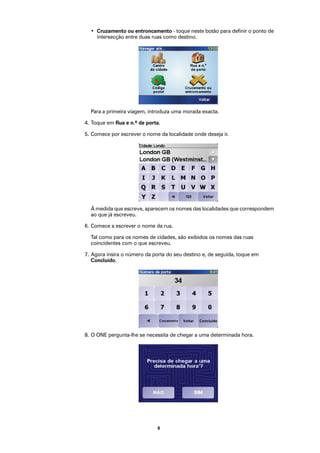 • Cruzamento ou entroncamento - toque neste botão para definir o ponto de
    intersecção entre duas ruas como destino.




  Para a primeira viagem, introduza uma morada exacta.

4. Toque em Rua e n.º de porta.

5. Comece por escrever o nome da localidade onde deseja ir.




  À medida que escreve, aparecem os nomes das localidades que correspondem
  ao que já escreveu.

6. Comece a escrever o nome da rua.

  Tal como para os nomes de cidades, são exibidos os nomes das ruas
  coincidentes com o que escreveu.

7. Agora insira o número da porta do seu destino e, de seguida, toque em
   Concluído.




8. O ONE pergunta-lhe se necessita de chegar a uma determinada hora.




                              8
 