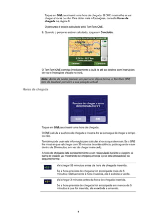 Toque em SIM para inserir uma hora de chegada. O ONE mostra-lhe se vai
              chegar a horas ou não. Para obter mais informações, consulte Horas de
              chegada na página 9.

              O percurso é depois calculado pelo TomTom ONE.

            9. Quando o percurso estiver calculado, toque em Concluído.




            O TomTom ONE começa imediatamente a guiá-lo até ao destino com instruções
            de voz e instruções visuais no ecrã.

           Nota: Antes de poder planear um percurso desta forma, o TomTom ONE
           tem de localizar primeiro a sua posição actual.

Horas de chegada




            Toque em SIM para inserir uma hora de chegada.

            O ONE calcula a sua hora de chegada e mostra-lhe se consegue lá chegar a tempo
            ou não.

            Também pode usar esta informação para calcular a hora a que deve sair. Se o ONE
            lhe mostrar que vai chegar com 30 minutos de antecedência, pode aguardar e sair
            dentro de 30 minutos, em vez de chegar mais cedo.

            A hora de chegada está constantemente a ser recalculada durante a viagem. A
            barra de estado vai mostrando se chegará a horas ou se está atrasado(a) da
            seguinte forma:

                        Vai chegar 55 minutos antes da hora de chegada inserida.

                        Se a hora prevista de chegada for antecipada mais de 5
                        minutos relativamente à hora inserida, ela é exibida a verde.

                        Vai chegar 3 minutos antes da hora de chegada inserida.

                        Se a hora prevista de chegada for antecipada em menos de 5
                        minutos à que foi inserida, ela é exibida a amarelo.




                                          9
 