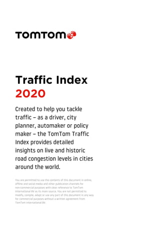 Traffic Index
2020
Created to help you tackle
traffic – as a driver, city
planner, automaker or policy
maker – the TomTom Traffic
Index provides detailed
insights on live and historic
road congestion levels in cities
around the world.
You are permitted to use the contents of this document in online,
offline and social media and other publication channels for
non-commercial purposes with clear reference to TomTom
International BV as its main source. You are not permitted to
modify, compile, adapt or use any part of this document in any way
for commercial purposes without a written agreement from
TomTom International BV.
 