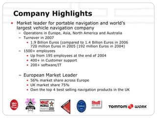 Company Highlights Market leader for portable navigation and world’s largest vehicle navigation company   Operations in Europe, Asia, North America and Australia Turnover in 2007 1.9 Billion Euros (compared to 1.4 Billion Euros in 2006  720 million Euros in 2005 (192 million Euros in 2004) 1500+ employees Up from 195 employees at the end of 2004 400+ in Customer support 200+ software/IT European Market Leader 56% market share across Europe UK market share 75% Own the top 4 best selling navigation products in the UK 