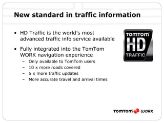 New standard in traffic information HD Traffic is the world’s most advanced traffic info service available Fully integrated into the TomTom WORK navigation experience Only available to TomTom users 10 x more roads covered 5 x more traffic updates More accurate travel and arrival times 