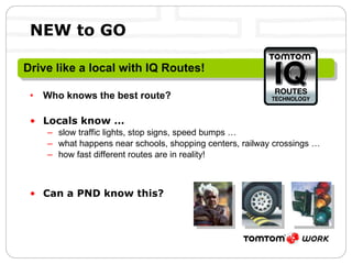 NEW to GO Who knows the best route? Locals know … slow traffic lights, stop signs, speed bumps … what happens near schools, shopping centers, railway crossings … how fast different routes are in reality! Can a PND know this? Drive like a local with IQ Routes! 