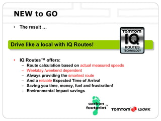 NEW to GO The result … IQ Routes™ offers: Route calculation based on  actual measured speeds Weekday /weekend dependent Always providing the  smartest route And a  reliable  Expected Time of Arrival Saving you time, money, fuel and frustration! Environmental Impact savings Drive like a local with IQ Routes! 