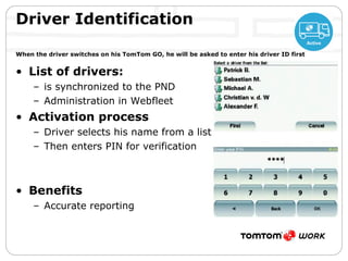 List of drivers: is synchronized to the PND Administration in Webfleet Activation process Driver selects his name from a list Then enters PIN for verification Benefits Accurate reporting Driver Identification   When the driver switches on his TomTom GO, he will be asked to enter his driver ID first 