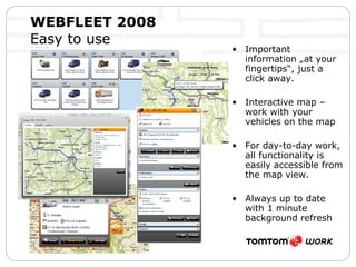 WEBFLEET 2008   Easy to use Important information „at your fingertips“, just a click away.  Interactive map – work with your vehicles on the map For day-to-day work, all functionality is easily accessible from the map view. Always up to date with 1 minute background refresh 