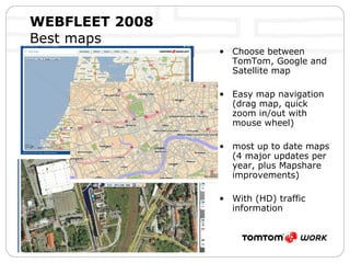 WEBFLEET 2008   Best maps Choose between TomTom, Google and Satellite map Easy map navigation (drag map, quick zoom in/out with mouse wheel) most up to date maps (4 major updates per year, plus Mapshare improvements) With (HD) traffic information 