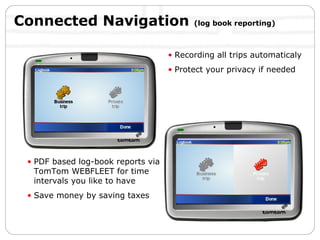 Connected Navigation  (log book reporting) Recording all trips automaticaly Protect your privacy if needed PDF based log-book reports via TomTom WEBFLEET for time intervals you like to have Save money by saving taxes 