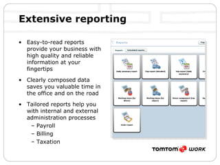 Extensive reporting Easy-to-read reports provide your business with high quality and reliable information at your fingertips Clearly composed data saves you valuable time in the office and on the road Tailored reports help you with internal and external administration processes Payroll Billing Taxation 
