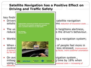 Satellite Navigation has a Positive Effect on Driving and Traffic Safety In 2006 TomTom joined force with Delta Lloyds Insurance, AON  Insurance & Risk Brokers, and Athlon Car Leasing to commission an independent research project by TNO a leading research agency in the Netherlands’  The study provided real proof of the value of TomTom and clearly demonstrates the positive impact on traffic safety!  key finding: Drivers who do NOT have the use of a satellite navigation solution have 12% more accidents claims  reduction of insurance costs ...  The use of a satellite navigation system heightens alertness, reduces stress levels and also improves the driver's behaviour. Workload is reduced by 20% when using a navigation system; When using a navigation system: 78% of people feel more in control, 68% less distracted, 67% feel less stressed;  Improvement in driver's behavior & reducing stress level!  Less driving faults, more customer orientation by the driver = improved service level!  On average when using a TomTom Navigation system , mileage is reduced by 16% and driving time by 18% when using a navigation system.   reduction of operational costs + increasing of efficiency   