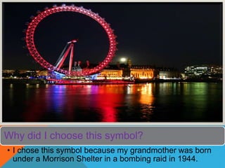 Why did I choose this symbol?
• I chose this symbol because my grandmother was born
under a Morrison Shelter in a bombing raid in 1944.
