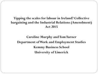 Tipping the scales for labour in Ireland? Collective
bargaining and the Industrial Relations (Amendment)
Act 2015
Caroline Murphy andTomTurner
Department ofWork and Employment Studies
Kemmy Business School
University of Limerick
 
