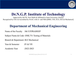 Dr.N.G.P. Institute of Technology
Approved by AICTE, New Delhi & Affiliated to Anna University, Chennai
Recognized by UGC & Accredited by NAAC with A+ and NBA [BME, CSE, ECE, EEE & Mechanical]
Department of Mechanical Engineering
Name of the Faculty :Mr.V.P.PRADEEP
Subject Name & Code :OML751 Testing of Materials
Branch & Department :B.E Mechanical
Year & Semester :IV & VII
Academic Year :2022-2023
ME0000/Subject/Mech/Dr.N.G.P.IT 1
 