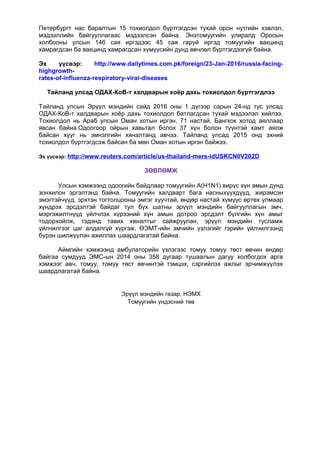 Петербургт нас баралтын 15 тохиолдол бүртгэгдсэн тухай орон нутгийн хэвлэл,
мэдээллийн байгууллагаас мэдээлсэн байна. Энэтомуугийн улиралд Оросын
холбооны улсын 146 сая иргэдээс 45 сая гаруй иргэд томуугийн вакцинд
хамрагдсан ба вакцинд хамрагдсан хүмүүсийн дунд өвчлөл бүртгэгдээгүй байна.
Эх үүсвэр: http://www.dailytimes.com.pk/foreign/23-Jan-2016/russia-facing-
highgrowth-
rates-of-influenza-respiratory-viral-diseases
Тайланд улсад ОДАХ-КоВ-т халдварын хоёр дахь тохиолдол бүртгэгдлээ
Тайланд улсын Эрүүл мэндийн сайд 2016 оны 1 дүгээр сарын 24-нд тус улсад
ОДАХ-КоВ-т халдварын хоёр дахь тохиолдол батлагдсан тухай мэдээлэл хийлээ.
Тохиолдол нь Араб улсын Оман хотын иргэн, 71 настай, Бангкок хотод аяллаар
явсан байна.Одоогоор ойрын хавьтал болох 37 хүн болон түүнтэй хамт аялж
байсан хүүг нь эмнэлгийн хяналтанд авчээ. Тайланд улсад 2015 онд эхний
тохиолдол бүртгэгдсэж байсан ба мөн Оман хотын иргэн байжээ.
Эх үүсвэр: http://www.reuters.com/article/us-thailand-mers-idUSKCN0V202D
ЗӨВЛӨМЖ
Улсын хэмжээнд одоогийн байдлаар томуугийн A(H1N1) вирүс хүн амын дунд
зонхилон эргэлтэнд байна. Томуугийн халдварт бага насныхүүхдүүд, жирэмсэн
эмэгтэйчүүд, эрхтэн тогтолцооны эмгэг хуучтай, өндөр настай хүмүүс өртөх улмаар
хүндрэх эрсдэлтэй байдаг тул бүх шатны эрүүл мэндийн байгууллагын эмч,
мэргэжилтнүүд үйлчлэх хүрээний хүн амын дотроо эрсдэлт бүлгийн хүн амыг
тодорхойлж, тэдэнд тавих хяналтыг сайжруулан, эрүүл мэндийн тусламж
үйлчилгээг цаг алдалгүй хүргэж, ӨЭМТ-ийн эмчийн үзлэгийг гэрийн үйлчилгээнд
бүрэн шилжүүлэн ажиллах шаардлагатай байна.
Аймгийн хэмжээнд амбулаторийн үзлэгээс томуу томуу төст өвчин өндөр
байгаа сумдууд ЭМС-ын 2014 оны 358 дугаар тушаалын дагуу холбогдох арга
хэмжээг авч, томуу, томуу төст өвчинтэй тэмцэх, сэргийлэх ажлыг эрчимжүүлэх
шаардлагатай байна.
Эрүүл мэндийн газар, НЭМХ
Томуугийн үндэсний төв
 
