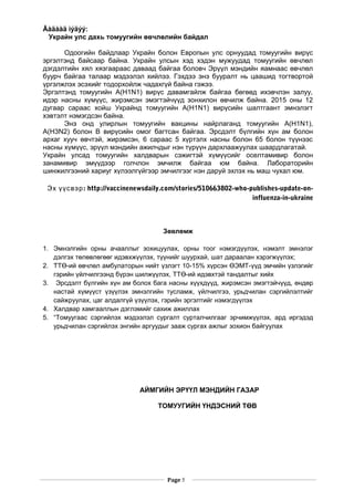 Ãàäààä ìýäýý:
Украйн улс дахь томуугийн өвчлөлийн байдал
Одоогийн байдлаар Украйн болон Европын улс орнуудад томуугийн вирүс
эргэлтэнд байсаар байна. Украйн улсын хэд хэдэн мужуудад томуугийн өвчлөл
дэгдэлтийн хял хязгаараас даваад байгаа боловч Эрүүл мэндийн яамнаас өвчлөл
буурч байгаа талаар мэдээлэл хийлээ. Гэхдээ энэ бууралт нь цаашид тогтвортой
үргэлжлэх эсэхийг тодорхойлж чадахгүй байна гэжээ.
Эргэлтэнд томуугийн А(H1N1) вирүс давамгайлж байгаа бөгөөд ихэвчлэн залуу,
идэр насны хүмүүс, жирэмсэн эмэгтэйчүүд зонхилон өвчилж байна. 2015 оны 12
дугаар сараас хойш Украйнд томуугийн A(H1N1) вирүсийн шалтгаант эмнэлэгт
хэвтэлт нэмэгдсэн байна.
Энэ онд улирлын томуугийн вакцины найрлаганд томуугийн A(H1N1),
A(H3N2) болон В вирүсийн омог багтсан байгаа. Эрсдэлт бүлгийн хүн ам болон
архаг хууч өвчтэй, жирэмсэн, 6 сараас 5 хүртэлх насны болон 65 болон түүнээс
насны хүмүүс, эрүүл мэндийн ажилчдыг нэн түрүүн дархлаажуулах шаардлагатай.
Украйн улсад томуугийн халдварын сэжигтэй хүмүүсийг оселтамивир болон
занамивир эмүүдээр голчлон эмчилж байгаа юм байна. Лабораторийн
шинжилгээний хариуг хүлээлгүйгээр эмчилгээг нэн даруй эхлэх нь маш чухал юм.
: http://vaccinenewsdaily.com/stories/510663802-who-publishes-update-on-Эх үүсвэр
influenza-in-ukraine
Зөвлөмж
1. Эмнэлгийн орны ачааллыг зохицуулах, орны тоог нэмэгдүүлэх, нэмэлт эмнэлэг
дэлгэх төлөвлөгөөг идэвхжүүлэх, түүнийг шуурхай, шат дараалан хэрэгжүүлэх;
2. ТТӨ-ий өвчлөл амбулаторын нийт үзлэгт 10-15% хүрсэн ӨЭМТ-үүд эмчийн үзлэгийг
гэрийн үйлчилгээнд бүрэн шилжүүлэх, ТТӨ-ий идэвхтэй тандалтыг хийх
3. Эрсдэлт бүлгийн хүн ам болох бага насны хүүхдүүд, жирэмсэн эмэгтэйчүүд, өндөр
настай хүмүүст үзүүлэх эмнэлгийн тусламж, үйлчилгээ, урьдчилан сэргийлэлтийг
сайжруулах, цаг алдалгүй үзүүлэх, гэрийн эргэлтийг нэмэгдүүлэх
4. Халдвар хамгааллын дэглэмийг сахиж ажиллах
5. “Томуугаас сэргийлэх мэдээлэл сургалт сурталчилгааг эрчимжүүлэх, ард иргэдэд
урьдчилан сэргийлэх энгийн аргуудыг зааж сургах ажлыг зохион байгуулах
АЙМГИЙН ЭРҮҮЛ МЭНДИЙН ГАЗАР
ТОМУУГИЙН ҮНДЭСНИЙ ТӨВ
Page 5
 