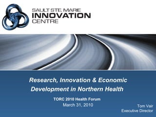Research, Innovation & Economic Development in Northern Health   TORC 2010 Health Forum   March 31, 2010 Tom Vair Executive Director 