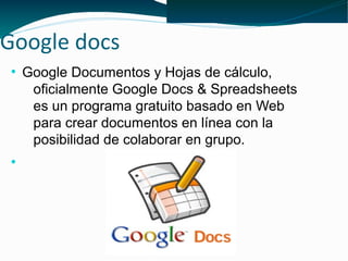Google docs
 ●
     Google Documentos y Hojas de cálculo,
      oficialmente Google Docs & Spreadsheets
      es un programa gratuito basado en Web
      para crear documentos en línea con la
      posibilidad de colaborar en grupo.
 ●
 