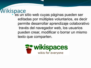 Wikispacesitio web cuyas páginas pueden ser
     es un
      ●


          editadas por múltiples voluntarios, es decir
          permite desarrollar aprendizaje colaborativo
           través del navegador web, los usuarios
          pueden crear, modificar o borrar un mismo
          texto que comparten.
 