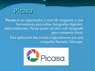 Picasa
 Picasa es un organizador y visor de imágenes, y una
        herramienta para editar fotografías digitales.
Adicionalmente, Picasa posee un sitio web integrado
                                para compartir fotos.
    Esta aplicación fue creada originalmente por una
                         compañía llamada Lifescape.
 