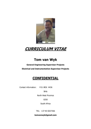 CURRICULUM VITAE
Tom van Wyk
General Engineering Supervisor Projects
Electrical and Instrumentation Supervisor Projects
CONFIDENTIAL
Contact information: P.O. BOX 4436
Brits
North West Province
0250
South Africa
TEL: +27 83 6027366
tomvanwyk@gmail.com
 