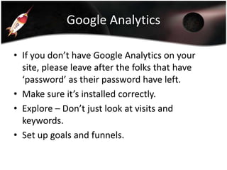 Google Analytics
• If you don’t have Google Analytics on your
site, please leave after the folks that have
‘password’ as their password have left.
• Make sure it’s installed correctly.
• Explore – Don’t just look at visits and
keywords.
• Set up goals and funnels.

 