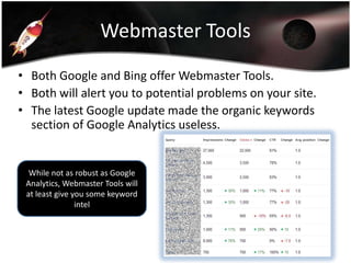 Webmaster Tools
• Both Google and Bing offer Webmaster Tools.
• Both will alert you to potential problems on your site.
• The latest Google update made the organic keywords
section of Google Analytics useless.

While not as robust as Google
Analytics, Webmaster Tools will
at least give you some keyword
intel

 
