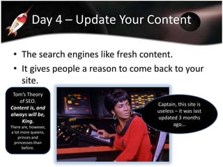 Day 4 – Update Your Content
• The search engines like fresh content.
• It gives people a reason to come back to your
site.
Tom’s Theory
of SEO.
Content is, and
always will be,
King.
There are, however,
a lot more queens,
princes and
princesses than
before.

Captain, this site is
useless – it was last
updated 3 months
ago…

 