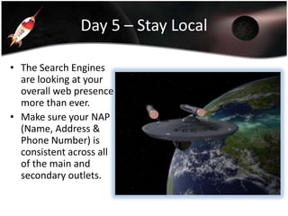 Day 5 – Stay Local
• The Search Engines
are looking at your
overall web presence
more than ever.
• Make sure your NAP
(Name, Address &
Phone Number) is
consistent across all
of the main and
secondary outlets.

 
