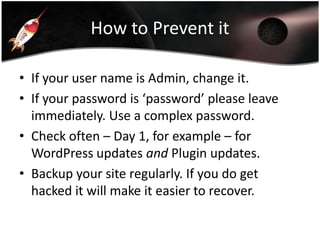 How to Prevent it
• If your user name is Admin, change it.
• If your password is ‘password’ please leave
immediately. Use a complex password.
• Check often – Day 1, for example – for
WordPress updates and Plugin updates.
• Backup your site regularly. If you do get
hacked it will make it easier to recover.

 