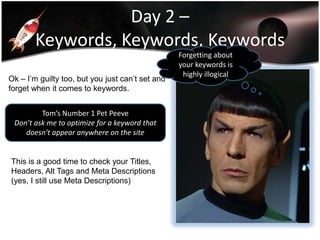 Day 2 –
Keywords, Keywords, Keywords
Ok – I’m guilty too, but you just can’t set and
forget when it comes to keywords.
Tom’s Number 1 Pet Peeve
Don’t ask me to optimize for a keyword that
doesn’t appear anywhere on the site

This is a good time to check your Titles,
Headers, Alt Tags and Meta Descriptions
(yes, I still use Meta Descriptions)

Forgetting about
your keywords is
highly illogical

 