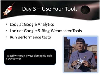 Day 3 – Use Your Tools
• Look at Google Analytics
• Look at Google & Bing Webmaster Tools
• Run performance tests

A bad workman always blames his tools.
( -Old Proverb)

 