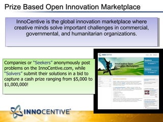 Prize Based Open Innovation Marketplace InnoCentive is the global innovation marketplace where creative minds solve important challenges in commercial, governmental, and humanitarian organizations. Companies or  “Seekers”  anonymously post problems on the InnoCentive.com, while  “Solvers”  submit their solutions in a bid to capture a cash prize ranging from $5,000 to $1,000,000! 