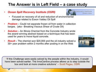 The Answer is in Left Field – a case study Ocean Spill Recovery Institute (OSRI) Focused on recovery of oil and reduction of environmental damage related to Exxon Valdez Oil Spill Problem  – Could not separate frozen oil from water in collection barges.  (aka -  Breaking Viscous Shear of Crude Oil) Solution  – An Illinois Chemist from the Concrete Industry wrote the award winning abstract based on a technique that has been used for years to move liquid concrete. Result  – The chemist won $20,000 and the oil industry solved a 30+ year problem within 2 months after posting in on the Web “ If this Challenge were easily solved by the people within the industry, it would have been solved earlier. The InnoCentive process allows us to step outside the box and look at more creative solutions ” – Scott Pegau, OSRI 