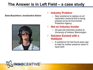 Drew Buschhorn, InnoCentive Solver The Answer is in Left Field – a case study Industry Problem New substance to replace an art restoration chemical that is being phased out by Environmental Protection Agency Not an Industry Insider 20-year-old chemistry student at University of Indiana, Bloomington Solution Existed with a Hobbyist A substance he had found years ago to help his mother preserve colors in dyed cloth Source:  Business Week , June 20, 2005 