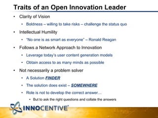 Traits of an Open Innovation Leader Clarity of Vision Boldness – willing to take risks – challenge the status quo Intellectual Humility “ No one is as smart as everyone” – Ronald Reagan Follows a Network Approach to Innovation Leverage today’s user content generation models Obtain access to as many minds as possible Not necessarily a problem solver A Solution  FINDER The solution does exist –  SOMEWHERE Role is not to develop the correct answer… But to ask the right questions and collate the answers 