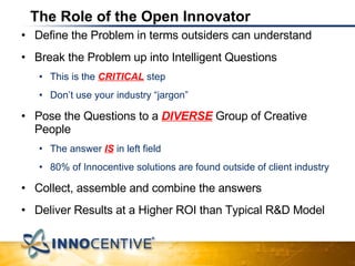 The Role of the Open Innovator Define the Problem in terms outsiders can understand Break the Problem up into Intelligent Questions This is the  CRITICAL  step  Don’t use your industry “jargon” Pose the Questions to a  DIVERSE  Group of Creative People The answer  IS  in left field 80% of Innocentive solutions are found outside of client industry Collect, assemble and combine the answers Deliver Results at a Higher ROI than Typical R&D Model 