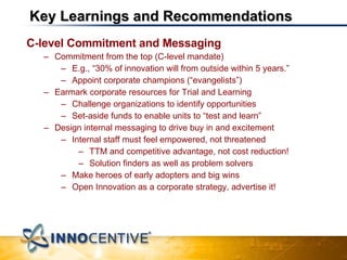 Key Learnings and Recommendations C-level Commitment and Messaging Commitment from the top (C-level mandate) E.g., “30% of innovation will from outside within 5 years.” Appoint corporate champions (“evangelists”) Earmark corporate resources for Trial and Learning Challenge organizations to identify opportunities Set-aside funds to enable units to “test and learn” Design internal messaging to drive buy in and excitement Internal staff must feel empowered, not threatened TTM and competitive advantage, not cost reduction! Solution finders as well as problem solvers Make heroes of early adopters and big wins Open Innovation as a corporate strategy, advertise it! 