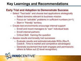 Key Learnings and Recommendations Early Trial and Adoption to Demonstrate Success Select “Test beds” and choose test applications strategically Select domains relevant to business mission Focus on “solvable” problems in sufficient numbers (n>1) Start in “friendly” territory Create test environments encourage internal support Enroll and incent managers to “own” individual tests Enroll internal partners Critical Skill:  framing the question Assess results and broadly hail successes Evaluate results and estimate/calculate ROIs (Rev  , Costs  , Time to market and competitive advantages) Generate excitement that both engages and permissions others to follow suit (C-level recognition) 
