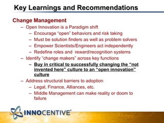 Key Learnings and Recommendations Change Management  Open Innovation is a Paradigm shift Encourage “open” behaviors and risk taking Must be solution finders as well as problem solvers Empower Scientists/Engineers act independently Redefine roles and  reward/recognition systems Identify “change makers” across key functions Buy in critical to successfully changing the “not invented here” culture to an “open innovation” culture Address structural barriers to adoption Legal, Finance, Alliances, etc. Middle Management can make reality or doom to failure 