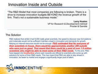Innovation Inside and Outside The Solution P&G realized that whilst it had 9,000 really great scientists, the speed to discover new formulations and molecules would not be sufficient maintain a lead in innovation and demands for growth. Relying on internal resources would not be enough.  P&G estimated that for everyone of their scientists in house, there would be approximately another 200 outside who were just as good. That meant that there could be a pool of over 1.8 million scientists who might be able to meet some of their R&D needs .  To this end, P&G have tapped into  InnoCentive  where cash rewards are offered to scientists who come up with solutions for some of their R&D needs. This has meant that P&G are able to stay ahead in innovation, be faster to market and engage a significantly larger pool of talent.  Adventures in Knowledge Coming to the Edge: The future of knowledge in a network centric world “ The R&D Model that most companies are following is broken. There is a drive to increase innovation budgets BEYOND the revenue growth of the firm. That’s not a sustainable business model.”  Larry Huston VP for Research & Development (retired) Procter & Gamble 
