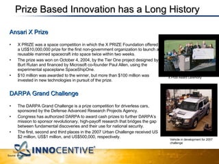 Ansari X Prize X PRIZE was a space competition in which the X PRIZE Foundation offered a US$10,000,000 prize for the first non-government organization to launch a reusable manned spacecraft into space twice within two weeks. The prize was won on October 4, 2004, by the Tier One project designed by Burt Rutan and financed by Microsoft co-founder Paul Allen, using the experimental spaceplane SpaceShipOne.  $10 million was awarded to the winner, but more than $100 million was invested in new technologies in pursuit of the prize. DARPA Grand Challenge  The DARPA Grand Challenge is a prize competition for driverless cars, sponsored by the Defense Advanced Research Projects Agency.  Congress has authorized DARPA to award cash prizes to further DARPA’s mission to sponsor revolutionary, high-payoff research that bridges the gap between fundamental discoveries and their use for national security.  The first, second and third places in the 2007 Urban Challenge received US$2 million, US$1 million, and US$500,000, respectively. Vehicle in development for 2007 challenge X Prize Award Ceremony Source: Wikipedia Prize Based Innovation has a Long History 