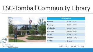 Library Hours
Monday
Tuesday
Wednesday
Thursday
Friday
Saturday
Sunday
LSC-Tomball Community Library
8 AM – 9 PM
8 AM – 9 PM
8 AM – 9 PM
8 PM – 9 PM
8 AM – 6 PM
10 AM – 5 PM
Closed
VIRTUAL LIBRARY TOUR
 