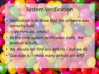 System Verification
• Verification is to show that the software was
correctly built
– are there any defects?

• By the time system verification starts, the
product is built.
• We should not find any defects – but we do.
• Question is --- How many defects are left?

 