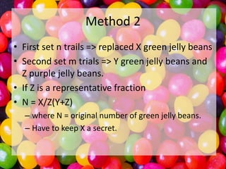Method 2
• First set n trails => replaced X green jelly beans
• Second set m trials => Y green jelly beans and
Z purple jelly beans.
• If Z is a representative fraction
• N = X/Z(Y+Z)
– where N = original number of green jelly beans.
– Have to keep X a secret.

 