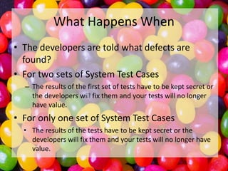 What Happens When
• The developers are told what defects are
found?
• For two sets of System Test Cases
– The results of the first set of tests have to be kept secret or
the developers will fix them and your tests will no longer
have value.

• For only one set of System Test Cases
• The results of the tests have to be kept secret or the
developers will fix them and your tests will no longer have
value.

 