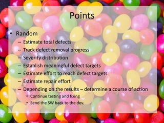 Points
• Random
–
–
–
–
–
–
–

Estimate total defects
Track defect removal progress
Severity distribution
Establish meaningful defect targets
Estimate effort to reach defect targets
Estimate repair effort
Depending on the results – determine a course of action
• Continue testing and fixing
• Send the SW back to the dev.

 
