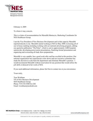 February 4, 2009
To whom it may concern,
This is a letter of recommendation for Meredith Martuccio, Marketing Coordinator for
NES Healthcare Group.
I am the Vice President of New Business Development and in that capacity Meredith
reported directly to me. Meredith started working at NES in May 2008 overseeing all of
our in house marking including working with our national advertising program, editing
our quarterly publication “The Pulse”, which is sent to approximately 2,000 hospitals
nationwide, developing power-point presentations, finalizing formal presentation and
organizing and overseeing all trade show preparations.
Meredith is very capable, has a good work ethic and has excelled in this position. Our
national organization has experienced a slow down and our executive committee has
made the decision to scale back the department and eliminate Meredith’s position. I
would recommend Meredith without reservation for any position that would utilize the
job skills evidenced in her work at NES.
If you need additional information, please feel free to contact me at you convenience.
Yours truly,
Tom Wickham
VP of New Business Development
NES Healthcare Group
Phone: 919-510-5500 Ext 202
Email: twickham@neshold.com
 