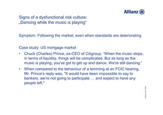 Signs of a dysfunctional risk culture:
„Dancing while the music is playing“


Symptom: Following the market, even when standards are deteriorating


Case study: US mortgage market
•   Chuck (Charles) Prince, ex-CEO of Citigroup: “When the music stops,
    in terms of liquidity, things will be complicated. But as long as the
    music is playing, you've got to get up and dance. We're still dancing.”
•   When compared to the behaviour of a lemming at an FCIC hearing,
    Mr. Prince’s reply was, "It would have been impossible to say to
    bankers, we’re not going to participate … and expect to have any
    people left."




                                                                              © Allianz SE 2009
 